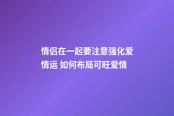 情侣在一起要注意强化爱情运 如何布局可旺爱情